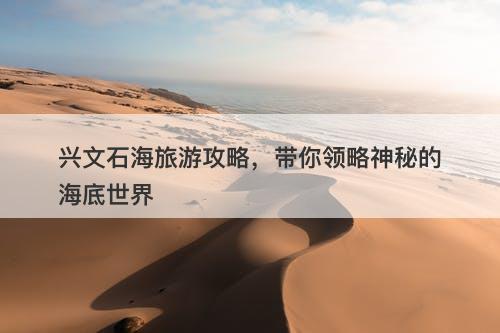 兴文石海旅游攻略，带你领略神秘的海底世界