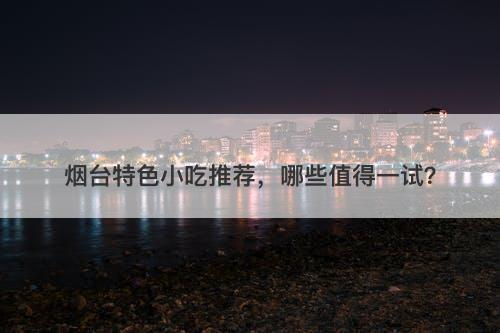 烟台特色小吃推荐，哪些值得一试？