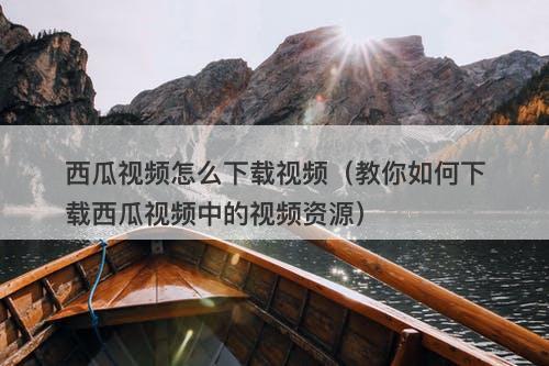 西瓜视频怎么下载视频（教你如何下载西瓜视频中的视频资源）