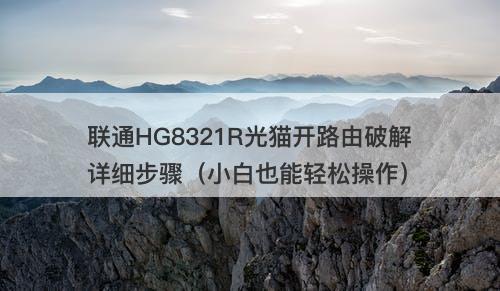 联通HG8321R光猫开路由破解详细步骤（小白也能轻松操作）
