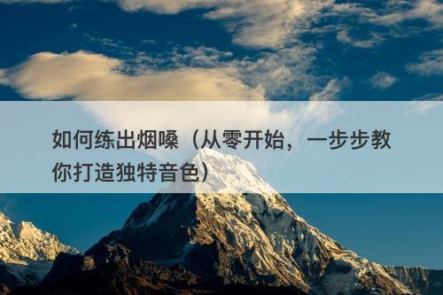 如何练出烟嗓（从零开始，一步步教你打造独特音色）