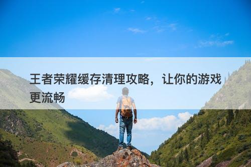 王者荣耀缓存清理攻略，让你的游戏更流畅