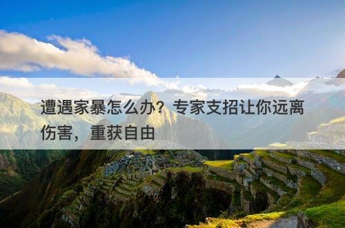 遭遇家暴怎么办？专家支招让你远离伤害，重获自由