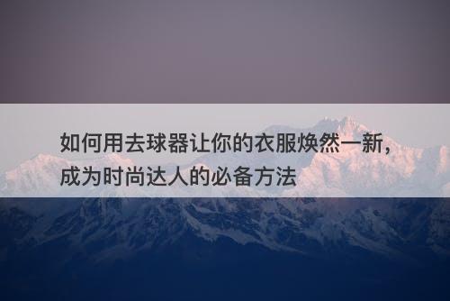 如何用去球器让你的衣服焕然一新，成为时尚达人的必备方法