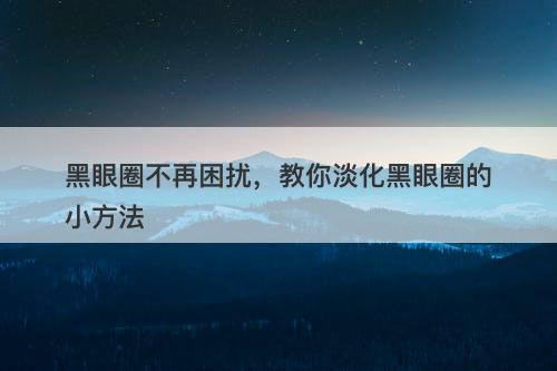 黑眼圈不再困扰，教你淡化黑眼圈的小方法