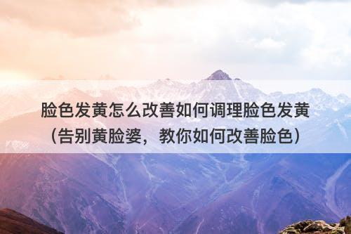 脸色发黄怎么改善如何调理脸色发黄（告别黄脸婆，教你如何改善脸色）-图1