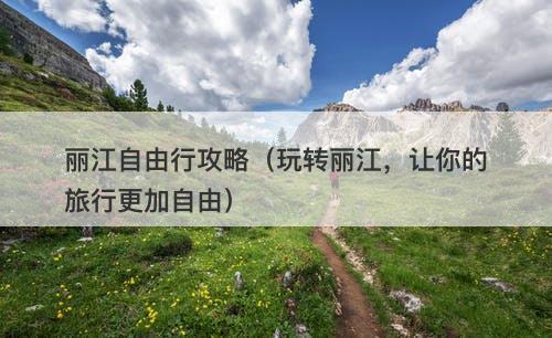 丽江自由行攻略（玩转丽江，让你的旅行更加自由）