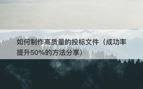 如何制作高质量的投标文件（成功率提升50%的方法分享）
