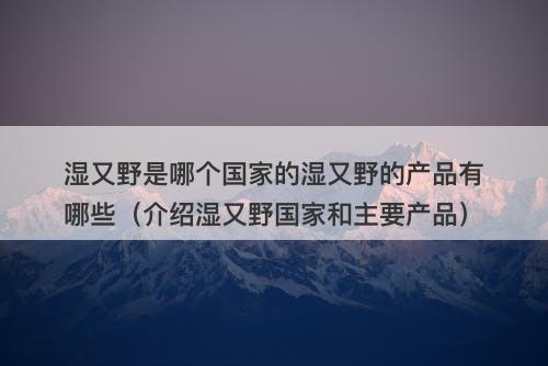 湿又野是哪个国家的湿又野的产品有哪些（介绍湿又野国家和主要产品）
