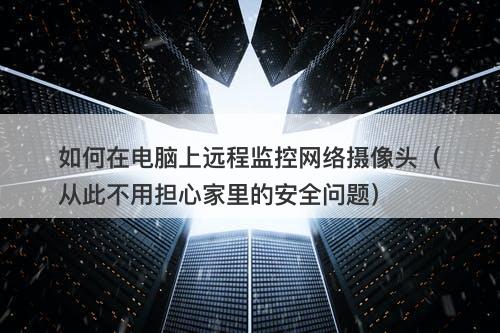 如何在电脑上远程监控网络摄像头（从此不用担心家里的安全问题）