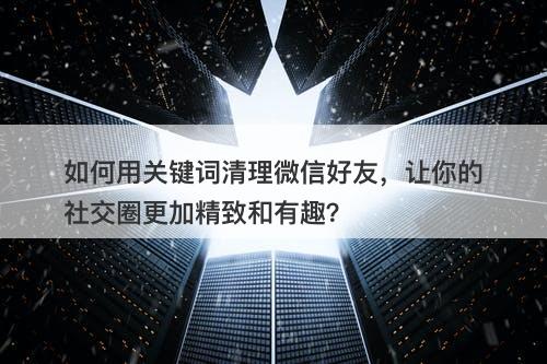 如何用关键词清理微信好友，让你的社交圈更加精致和有趣？