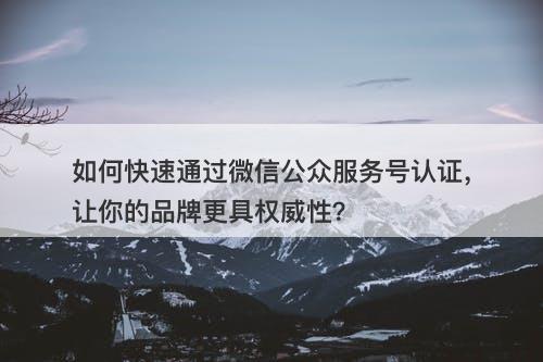 如何快速通过微信公众服务号认证，让你的品牌更具权威性？
