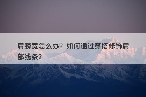 肩膀宽怎么办？如何通过穿搭修饰肩部线条？