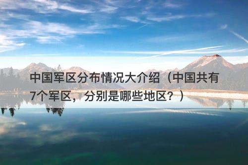 中国军区分布情况大介绍（中国共有7个军区，分别是哪些地区？）