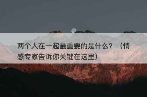 两个人在一起最重要的是什么？（情感专家告诉你关键在这里）