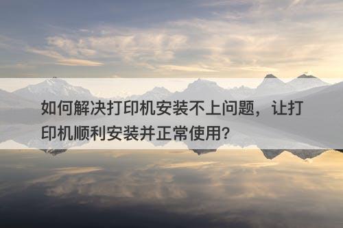 如何解决打印机安装不上问题，让打印机顺利安装并正常使用？