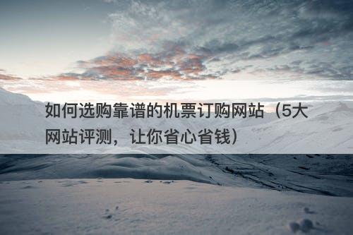如何选购靠谱的机票订购网站（5大网站评测，让你省心省钱）