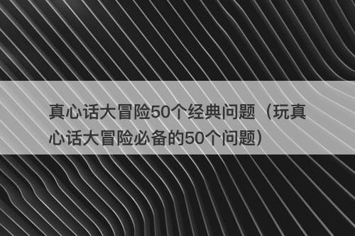 真心话大冒险50个经典问题（玩真心话大冒险必备的50个问题）