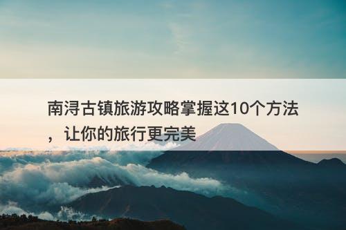 南浔古镇旅游攻略掌握这10个方法，让你的旅行更完美