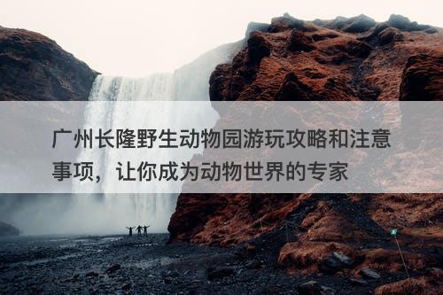 广州长隆野生动物园游玩攻略和注意事项，让你成为动物世界的专家
