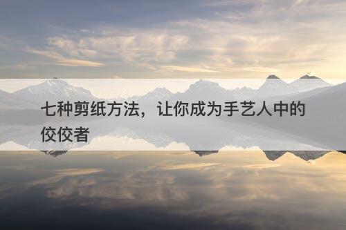 七种剪纸方法，让你成为手艺人中的佼佼者