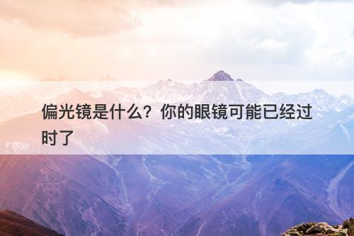 偏光镜是什么？你的眼镜可能已经过时了