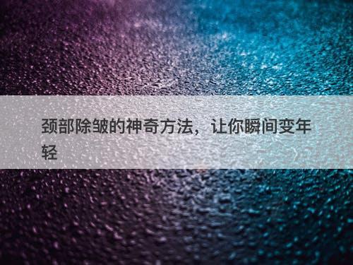 颈部除皱的神奇方法，让你瞬间变年轻