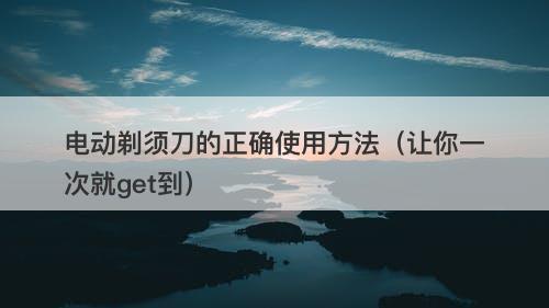 电动剃须刀的正确使用方法（让你一次就get到）