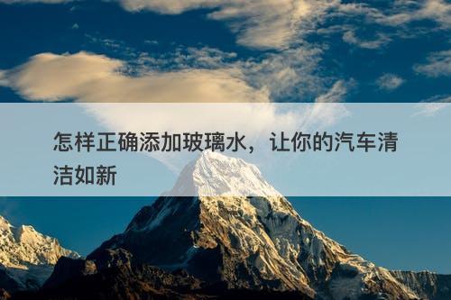 怎样正确添加玻璃水，让你的汽车清洁如新