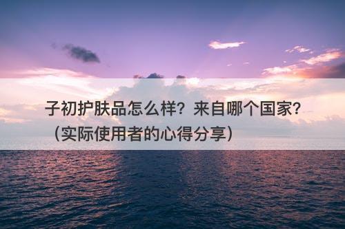 子初护肤品怎么样？来自哪个国家？（实际使用者的心得分享）-图1