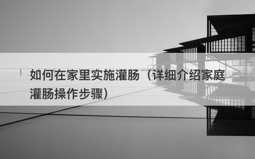 如何在家里实施灌肠（详细介绍家庭灌肠操作步骤）-图1