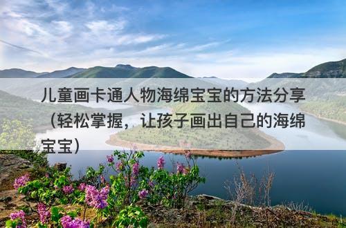 儿童画卡通人物海绵宝宝的方法分享（轻松掌握，让孩子画出自己的海绵宝宝）-图1