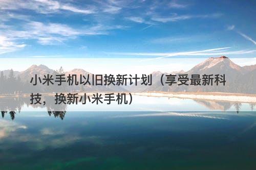 小米手机以旧换新计划（享受最新科技，换新小米手机）