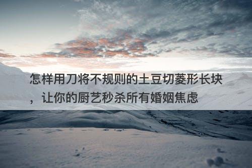 怎样用刀将不规则的土豆切菱形长块，让你的厨艺秒杀所有婚姻焦虑