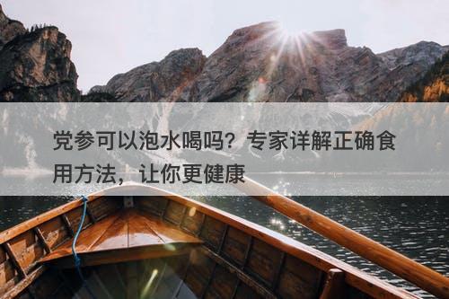 党参可以泡水喝吗？专家详解正确食用方法，让你更健康