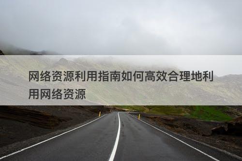 网络资源利用指南如何高效合理地利用网络资源