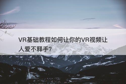 VR基础教程如何让你的VR视频让人爱不释手？