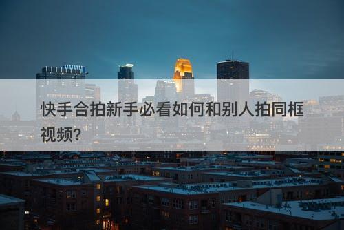 快手合拍新手必看如何和别人拍同框视频？