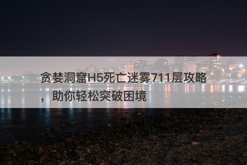 贪婪洞窟H5死亡迷雾711层攻略，助你轻松突破困境