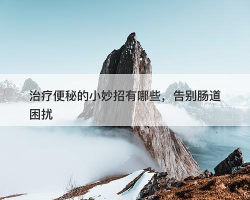 治疗便秘的小妙招有哪些，告别肠道困扰