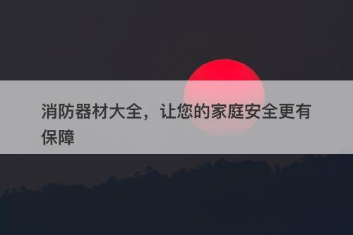 消防器材大全，让您的家庭安全更有保障