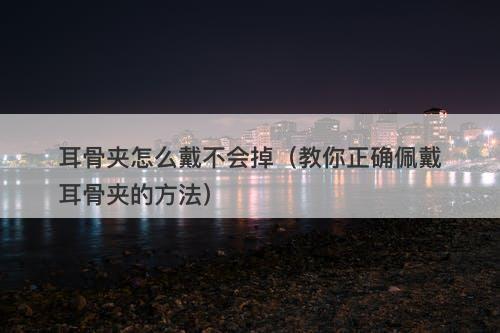 耳骨夹怎么戴不会掉（教你正确佩戴耳骨夹的方法）