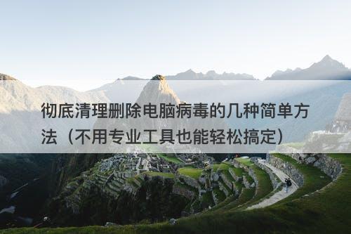 彻底清理删除电脑病毒的几种简单方法（不用专业工具也能轻松搞定）