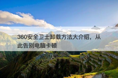 360安全卫士卸载方法大介绍，从此告别电脑卡顿