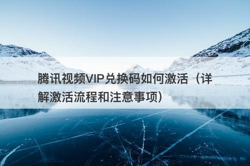 腾讯视频VIP兑换码如何激活（详解激活流程和注意事项）