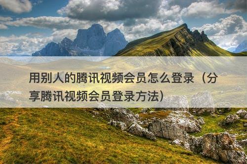 用别人的腾讯视频会员怎么登录（分享腾讯视频会员登录方法）
