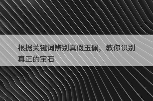 根据关键词辨别真假玉佩，教你识别真正的宝石
