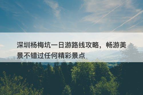 深圳杨梅坑一日游路线攻略，畅游美景不错过任何精彩景点