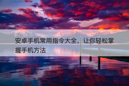 安卓手机常用指令大全，让你轻松掌握手机方法