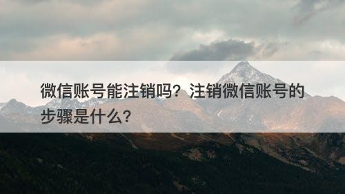 微信账号能注销吗？注销微信账号的步骤是什么？